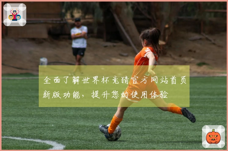 全面了解世界杯竞猜官方网站首页新版功能，提升您的使用体验
