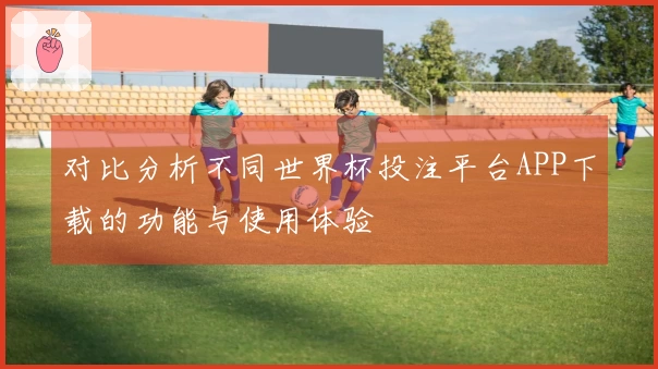 对比分析不同世界杯投注平台APP下载的功能与使用体验